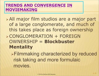 © 2014 by McGraw-Hill Education
TRENDS AND CONVERGENCE IN
MOVIEMAKING
 All major film studios are a major part
of a large conglomerate, and much of
this takes place as foreign ownership
 CONGLOMERATION + FOREIGN
OWNERSHIP = Blockbuster
Mentality
Filmmaking characterized by reduced
risk taking and more formulaic
movies.
6-16
 