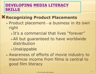 © 2014 by McGraw-Hill Education
DEVELOPING MEDIA LITERACY
SKILLS
Recognizing Product Placements
 Product placement—a business in its own
right
It’s a commercial that lives “forever”
All but guaranteed to have worldwide
distribution
Unskippable
 Awareness of efforts of movie industry to
maximize income from films is central to
good film literacy
6-21
 
