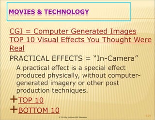 © 2014 by McGraw-Hill Education
MOVIES & TECHNOLOGY
CGI = Computer Generated Images
TOP 10 Visual Effects You Thought Were
Real
PRACTICAL EFFECTS = “In-Camera”
A practical effect is a special effect
produced physically, without computer-
generated imagery or other post
production techniques.
TOP 10
BOTTOM 10
6-24
 