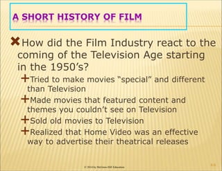 © 2014 by McGraw-Hill Education
A SHORT HISTORY OF FILM
How did the Film Industry react to the
coming of the Television Age starting
in the 1950’s?
Tried to make movies “special” and different
than Television
Made movies that featured content and
themes you couldn’t see on Television
Sold old movies to Television
Realized that Home Video was an effective
way to advertise their theatrical releases
6-6
 
