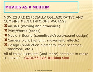 © 2014 by McGraw-Hill Education
MOVIES AS A MEDIUM
MOVIES ARE ESPECIALLY COLLABORATIVE AND
COMBINE MEDIA INTO ONE PACKAGE:
Visuals (moving and otherwise)
Print/Words (script)
Music + Sound (soundtrack/score/sound design)
Camera work (lighting, movement, effects)
Design (production elements, color schemes,
wardrobe, etc.)
All of these elements (and more) combine to make
a “movie” – GOODFELLAS tracking shot
6-9
 