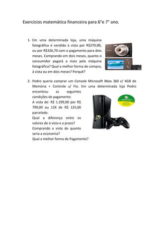 Exercícios matemática financeira para 6°e 7° ano.


  1- Em uma determinada loja, uma máquina
     fotográfica é vendida à vista por R$270,00,
     ou por R$326,70 com o pagamento para dois
     meses. Comprando em dois meses, quanto o
     consumidor pagará a mais pela máquina
     fotográfica? Qual a melhor forma de compra,
     à vista ou em dois meses? Porquê?

  2- Pedro queria comprar um Console Microsoft Xbox 360 c/ 4GB de
     Memória + Controle s/ Fio. Em uma determinada loja Pedro
     encontrou       as      seguintes
     condições de pagamento:
     A vista de: R$ 1.299,00 por R$
     799,00 ou 12X de R$ 125,00
     parcelado.
     Qual a diferença entre os
     valores de à vista e a prazo?
     Comprando a vista de quanto
     seria a economia?
     Qual a melhor forma de Pagamento?
 