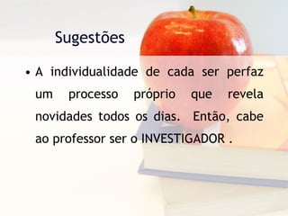 Sugestões  A individualidade de cada ser perfaz um processo próprio que revela novidades todos os dias.  Então, cabe ao professor ser o INVESTIGADOR . 