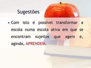 Sugestões  Com isto é possível transformar a escola numa escola ativa em que se encontram sujeitos que agem e, agindo,  APRENDEM . 