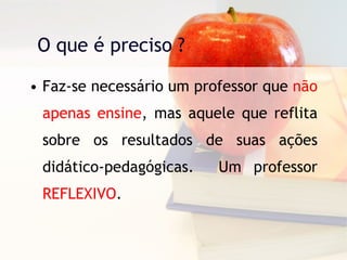 O que é preciso ? Faz-se necessário um professor que  não apenas ensine , mas aquele que reflita sobre os resultados de suas ações didático-pedagógicas.  Um professor  REFLEXIVO . 