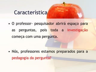 Característica O professor- pesquisador abrirá espaço para as perguntas, pois toda a  investigação  começa com uma pergunta. Nós, professores estamos preparados para a  pedagogia da pergunta? 