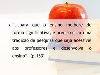 “ ...para que o ensino melhore de forma significativa, é preciso criar uma tradição de pesquisa que seja acessível aos professores e desenvolva o ensino”. (p.153) 