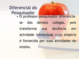 Diferencial do Pesquisador O professor-pesquisador diferencia-se dos demais colegas, pois transforma sua docência em atividade intelectual cuja empiria é fornecida por suas atividades de ensino. 