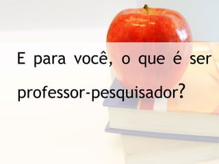 E para você, o que é ser professor-pesquisador ?   