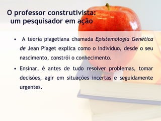 O professor construtivista: um pesquisador em ação A teoria piagetiana chamada  Epistemologia Genética de  Jean Piaget explica como o indivíduo, desde o seu nascimento, constrói o conhecimento. Ensinar, é antes de tudo resolver problemas, tomar decisões, agir em situações incertas e seguidamente urgentes. 