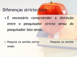 Diferenças  stricto/lato É necessário compreender a distinção entre o pesquisador  stricto sensu  do pesquisador  lato sensu . Pesquisa no sentido estrito  -  Pesquisa no sentido amplo 