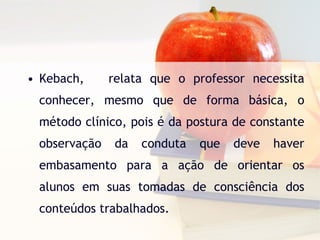 Kebach,  relata que o professor necessita conhecer, mesmo que de forma básica, o método clínico, pois é da postura de constante observação da conduta que deve haver embasamento para a ação de orientar os alunos em suas tomadas de consciência dos conteúdos trabalhados. 