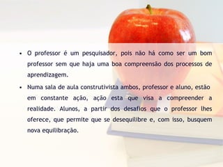 O professor é um pesquisador, pois não há como ser um bom professor sem que haja uma boa compreensão dos processos de aprendizagem.  Numa sala de aula construtivista ambos, professor e aluno, estão  em constante ação, ação esta que visa a compreender a realidade. Alunos, a partir dos desafios que o professor lhes oferece, que permite que se desequilibre e, com isso, busquem nova equilibração. 
