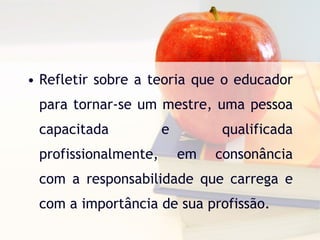 Refletir sobre a teoria que o educador para tornar-se um mestre, uma pessoa capacitada e qualificada profissionalmente, em consonância com a responsabilidade que carrega e com a importância de sua profissão. 
