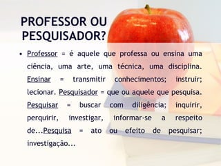 PROFESSOR OU PESQUISADOR? Professor  = é aquele que professa ou ensina uma ciência, uma arte, uma técnica, uma disciplina.  Ensinar  = transmitir conhecimentos; instruir; lecionar.  Pesquisador  = que ou aquele que pesquisa.  Pesquisar  = buscar com diligência; inquirir, perquirir, investigar, informar-se a respeito de... Pesquisa  = ato ou efeito de pesquisar; investigação... 