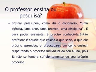 O professor ensina ou pesquisa? Ensinar pressupõe, como diz o dicionário, “uma ciência, uma arte, uma técnica, uma disciplina”. E para poder ensiná-la, é preciso conhecê-la.Então professor é aquele que ensina o que sabe, o que ele próprio aprendeu; e  preocupa-se em como ensinar respeitando o processo individual do seu aluno, pois já não se lembra suficientemente do seu próprio processo. 