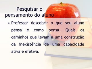 Pesquisar o pensamento do aluno Professor descobrir o que seu aluno pensa e como pensa. Quais os caminhos que levam a uma construção da inexistência de uma capacidade ativa e efetiva. 