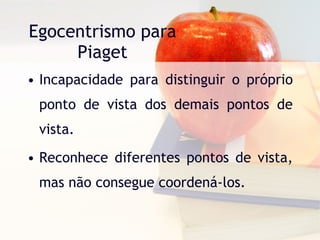 Egocentrismo para Piaget Incapacidade para distinguir o próprio ponto de vista dos demais pontos de vista. Reconhece diferentes pontos de vista, mas não consegue coordená-los. 
