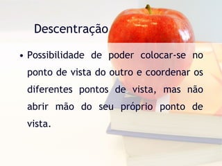 Descentração Possibilidade de poder colocar-se no ponto de vista do outro e coordenar os diferentes pontos de vista, mas não abrir mão do seu próprio ponto de vista. 