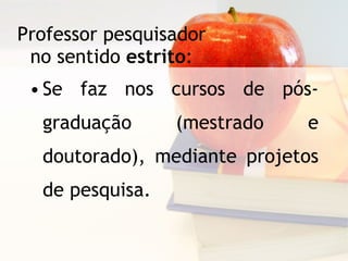 Professor pesquisador no sentido  estrito : Se faz nos cursos de pós-graduação (mestrado e doutorado), mediante projetos de pesquisa. 