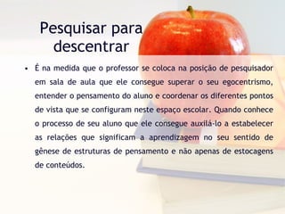 Pesquisar para descentrar É na medida que o professor se coloca na posição de pesquisador em sala de aula que ele consegue superar o seu egocentrismo, entender o pensamento do aluno e coordenar os diferentes pontos de vista que se configuram neste espaço escolar. Quando conhece o processo de seu aluno que ele consegue auxilá-lo a estabelecer as relações que significam a aprendizagem no seu sentido de gênese de estruturas de pensamento e não apenas de estocagens de conteúdos.  