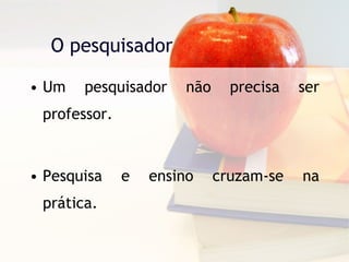 O pesquisador Um pesquisador não precisa ser professor. Pesquisa e ensino cruzam-se na prática. 