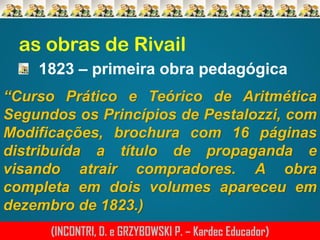 as obras de Rivail
1823 – primeira obra pedagógica
“Curso Prático e Teórico de Aritmética
Segundos os Princípios de Pestalozzi, com
Modificações, brochura com 16 páginas
distribuída a título de propaganda e
visando atrair compradores. A obra
completa em dois volumes apareceu em
dezembro de 1823.)
(INCONTRI, D. e GRZYBOWSKI P. – Kardec Educador)

 