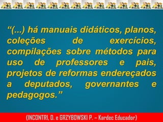 “(...) há manuais didáticos, planos,
coleções
de
exercícios,
compilações sobre métodos para
uso de professores e pais,
projetos de reformas endereçados
a deputados, governantes e
pedagogos.”
(INCONTRI, D. e GRZYBOWSKI P. – Kardec Educador)

 