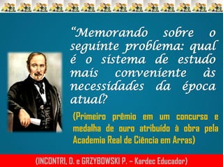 “Memorando sobre o
seguinte problema: qual
é o sistema de estudo
mais conveniente às
necessidades da época
atual?
(Primeiro prêmio em um concurso e
medalha de ouro atribuído à obra pela
Academia Real de Ciência em Arras)
(INCONTRI, D. e GRZYBOWSKI P. – Kardec Educador)

 