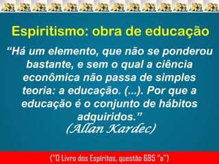 Espiritismo: obra de educação
“Há um elemento, que não se ponderou
bastante, e sem o qual a ciência
econômica não passa de simples
teoria: a educação. (...). Por que a
educação é o conjunto de hábitos
adquiridos.”

(Allan Kardec)

(“O Livro dos Espíritos, questão 685 “a”)

 