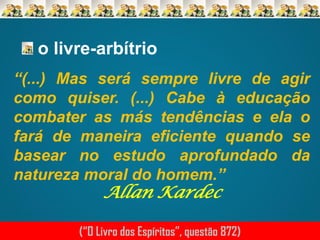 o livre-arbítrio
“(...) Mas será sempre livre de agir
como quiser. (...) Cabe à educação
combater as más tendências e ela o
fará de maneira eficiente quando se
basear no estudo aprofundado da
natureza moral do homem.”

Allan Kardec

(“O Livro dos Espíritos”, questão 872)

 