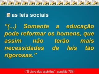 as leis sociais

“(...) Somente a educação
pode reformar os homens, que
assim
não
terão
mais
necessidades de leis tão
rigorosas.”
(“O Livro dos Espíritos”, questão 797)

 