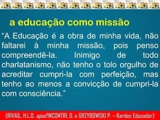 a educação como missão
“A Educação é a obra de minha vida, não
faltarei à minha missão, pois penso
compreendê-la.
Inimigo
de
todo
charlatanismo, não tenho o tolo orgulho de
acreditar cumpri-la com perfeição, mas
tenho ao menos a convicção de cumpri-la
com consciência.”
(RIVAIL, H.L.D. apud INCONTRI, D. e GRZYBOWSKI P. – Kardec Educador)

 