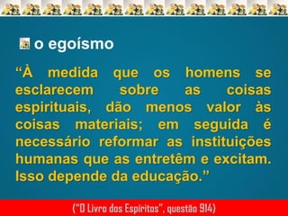 o egoísmo
“À medida que os homens se
esclarecem
sobre
as
coisas
espirituais, dão menos valor às
coisas materiais; em seguida é
necessário reformar as instituições
humanas que as entretêm e excitam.
Isso depende da educação.”
(“O Livro dos Espíritos”, questão 914)

 