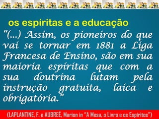 os espíritas e a educação
“(...) Assim, os pioneiros do que
vai se tornar em 1881 a Liga
Francesa de Ensino, são em sua
maioria espíritas que com a
sua
doutrina
lutam
pela
instrução gratuita, laica e
obrigatória.”
(LAPLANTINE, F. e AUBREÉ, Marion in “A Mesa, o Livro e os Espíritos”)

 