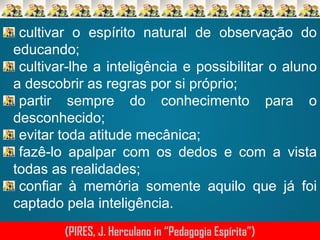 cultivar o espírito natural de observação do
educando;
cultivar-lhe a inteligência e possibilitar o aluno
a descobrir as regras por si próprio;
partir sempre do conhecimento para o
desconhecido;
evitar toda atitude mecânica;
fazê-lo apalpar com os dedos e com a vista
todas as realidades;
confiar à memória somente aquilo que já foi
captado pela inteligência.
(PIRES, J. Herculano in “Pedagogia Espírita”)

 