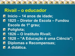 Rivail – o educador
Início – 14 anos de idade;
1825 – Diretor de Escola – Fundou
Escola de 1º grau;
Poliglota;
1826 – O Instituto Rivail;
1828 – “A Educação é uma Ciência”;
Diplomas e Recompensas;
A didática.

 