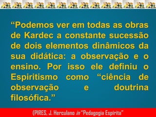 “Podemos ver em todas as obras
de Kardec a constante sucessão
de dois elementos dinâmicos da
sua didática: a observação e o
ensino. Por isso ele definiu o
Espiritismo como “ciência de
observação
e
doutrina
filosófica.”
(PIRES, J. Herculano in “Pedagogia Espírita”

 