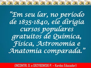 “Em seu lar, no período
de 1835-1840, ele dirigia
cursos populares
gratuitos de Química,
Física, Astronomia e
Anatomia comparada.”
(INCONTRI, D. e GRZYBOWSKI P. – Kardec Educador)

 