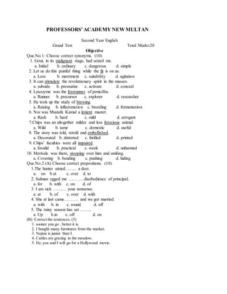 PROFESSORS’ACADEMY NEW MULTAN
Second Year English
Grand Test Total Marks:20
Objective
Que.No.1: Choose correct synonyms. (10)
1. Gout, in its malignant stage, had seized me.
a. Initial b. ordinary c. dangerous d. simple
2. Let us do this painful thing while the fit is on us.
a. Loss b. merriment c. suitability d. agitation
3. It can stimulate the revolutionary spirit in the masses.
a. subside b. pressurize c. activate d. conceal
4. Lysozyme was the forerunner of penicillin.
a. Runner b. precursor c. explorer d. researcher
5. He took up the study of brewing.
a. Raising b. inflammation c. breeding d. fermentation
6. Nor was Mustafa Kamal a lenient master.
a. Rash b. hard c. mild d. arrogant
7.Chips was an altogether milder and less ferocious animal.
a. Wild b. tame c. domestic d. useful
8. The story was told, retold and embellished.
a. Decorated b. distorted c. thrilled d. printed
9. Chips’ faculties were all impaired.
a. Invalid b. practical c. week d. unharmed
10. Merivale was there, stooping over him and smiling.
a. Covering b. bending c. pushing d. hiding
Que.No.2 (A) Choose correct prepositions. (10)
1.The hunter aimed…….. a deer.
a. on b.at c. over d. to
2. Salman egged me ………. disobedience of principal.
a. for b. with c. on d. of
3. I am sick ……… your nonsense.
a. at b. of c. over d. with
4. She at last came………. and we got married.
a. with b. in c. round d. off
5. The rainy season has set ……..
a. Up b.in c. off d. on
(B) Correct the sentences. (5)
1. sooner you go , better it is.
2. I bought many furnitures from the market.
3. Najma is junior than I.
4. Cattles are grazing in the meadow.
5. He,you and I will go for a Hollywood movie.
 