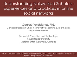 The 4th International Conference on E-learning and Distance Education, March 2015,
Riyadh, Kingdom of Saudi Arabia
Understanding Networked Scholars:
Experiences and practices in online
social networks
George Veletsianos, PhD
Canada Research Chair in Innovative Learning & Technology
Associate Professor
School of Education and Technology
Royal Roads University
Victoria, British Columbia, Canada
 