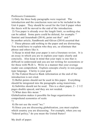Professors Comments:
1) Only the three body paragraphs were required. The
introduction and the conclusion were not to be included in the
Unit 6 paper. They should be saved for the Unit 8 paper when
the thesis will be moved to the end of the introduction.
2) You paper is already over the length limit, so nothing else
can be added. Some parts could be deleted, for example: "
Samimi and Jenatabadi (2014), point out that" and "
In another article, Sandbrook and Güven (2014) asserted that
." Those phrases add nothing to the paper and are distracting.
You would have to explain who they are, so eliminate that
phrase and others like it.
3) Keep in mind that your paper is not a literature review. It is
an essay in which you are to explain your topic clearly and
concisely. Also keep in mind that your topic is one that is
difficult to understand and you are not writing for economists or
for those with Ph.D.'s. Write in a manner that your average
reader can comprehend. Explain concepts clearly in non-jargon
type language. Clarity is your goal.
4) The Federal Reserve Bank information at the end of the
introduction is not cited.
5) Bullet points should not be used in this paper. Everything
should be integrated into the paragraphs using transitions.
6) Subtitles should not be used. This is a short paper, 2 - 2 1/2
pages double spaced, and they are not needed.
7) What does this mean: "
Globalization makes it possible for huge organizations to
comprehend economies of scale
"?
8) Do not use the word "we."
9) Since you are discussing globalization, you must explain
which country you are discussing. For example, when you say
"federal policy," do you mean the United States?
My draft of paper:
 