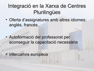 Integració en la Xarxa de Centres
            Plurilingües
• Oferta d’assignatures amb altres idiomes:
  anglés, francés.

• Autoformació del professorat per
  aconseguir la capacitació necessària

• Intercanvis europeus
 