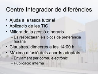Centre Integrador de diferències
• Ajuda a la tasca tutorial
• Aplicació de les TIC
• Millora de la gestió d’horaris
  – Es respectaran els blocs de preferència
    horària
• Claustres. dimecres a les 14:00 h
• Màxima difusió dels acords adoptats
  – Enviament per correu electrònic
  – Publicació interna
 