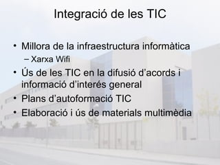 Integració de les TIC

• Millora de la infraestructura informàtica
  – Xarxa Wifi
• Ús de les TIC en la difusió d’acords i
  informació d’interés general
• Plans d’autoformació TIC
• Elaboració i ús de materials multimèdia
 