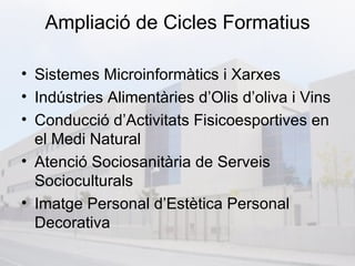 Ampliació de Cicles Formatius

• Sistemes Microinformàtics i Xarxes
• Indústries Alimentàries d’Olis d’oliva i Vins
• Conducció d’Activitats Fisicoesportives en
  el Medi Natural
• Atenció Sociosanitària de Serveis
  Socioculturals
• Imatge Personal d’Estètica Personal
  Decorativa
 