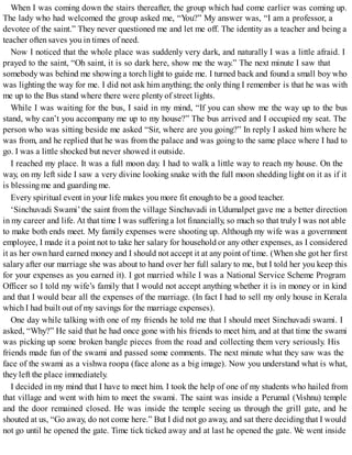When I was coming down the stairs thereafter, the group which had come earlier was coming up.
The lady who had welcomed the group asked me, “You?” My answer was, “I am a professor, a
devotee of the saint.” They never questioned me and let me off. The identity as a teacher and being a
teacher often saves you in times of need.
Now I noticed that the whole place was suddenly very dark, and naturally I was a little afraid. I
prayed to the saint, “Oh saint, it is so dark here, show me the way.” The next minute I saw that
somebody was behind me showing a torch light to guide me. I turned back and found a small boy who
was lighting the way for me. I did not ask him anything; the only thing I remember is that he was with
me up to the Bus stand where there were plenty of street lights.
While I was waiting for the bus, I said in my mind, “If you can show me the way up to the bus
stand, why can’t you accompany me up to my house?” The bus arrived and I occupied my seat. The
person who was sitting beside me asked “Sir, where are you going?” In reply I asked him where he
was from, and he replied that he was from the palace and was going to the same place where I had to
go. I was a little shocked but never showed it outside.
I reached my place. It was a full moon day. I had to walk a little way to reach my house. On the
way, on my left side I saw a very divine looking snake with the full moon shedding light on it as if it
is blessing me and guarding me.
Every spiritual event in your life makes you more fit enoughto be a good teacher.
‘Sinchuvadi Swami’the saint from the village Sinchuvadi in Udumalpet gave me a better direction
in my career and life. At that time I was sufferinga lot financially, so much so that truly I was not able
to make both ends meet. My family expenses were shooting up. Although my wife was a government
employee, I made it a point not to take her salary for household or any other expenses, as I considered
it as her own hard earned money and I should not accept it at any point of time. (When she got her first
salary after our marriage she was about to hand over her full salary to me, but I told her you keep this
for your expenses as you earned it). I got married while I was a National Service Scheme Program
Officer so I told my wife’s family that I would not accept anything whether it is in money or in kind
and that I would bear all the expenses of the marriage. (In fact I had to sell my only house in Kerala
which I had built out of my savings for the marriage expenses).
One day while talking with one of my friends he told me that I should meet Sinchuvadi swami. I
asked, “Why?” He said that he had once gone with his friends to meet him, and at that time the swami
was picking up some broken bangle pieces from the road and collecting them very seriously. His
friends made fun of the swami and passed some comments. The next minute what they saw was the
face of the swami as a vishwa roopa (face alone as a big image). Now you understand what is what,
they left the place immediately.
I decided in my mind that I have to meet him. I took the help of one of my students who hailed from
that village and went with him to meet the swami. The saint was inside a Perumal (Vishnu) temple
and the door remained closed. He was inside the temple seeing us through the grill gate, and he
shouted at us, “Go away, do not come here.” But I did not go away, and sat there deciding that I would
not go until he opened the gate. Time tick ticked away and at last he opened the gate. We went inside
 