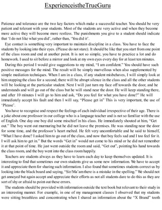 ExperienceistheTrueGuru
Patience and tolerance are the two key factors which make a successful teacher. You should be very
patient and tolerant with your students. Most of the students are very active and when they become
more active they will become more restless. The punishments you give to a student should indicate
that ‘I do not like what you did’, rather than, ‘You did it’.
Eye contact is something very important to maintain discipline in a class. You have to face the
students by lookinginto their eyes. (Please do not stare). It should be like that you start fromone point
of the class room and end at another point. It is not so simple, you have to practice a lot and do
homework. I used to sit before a mirror and look at my own eyes every day for at least ten minutes.
During this period I would give suggestions to my mind, “I am confident.” You should have such
positive messages for the mind. The result will be simply marvellous when also supplemented by
simple mediation techniques. When I am in a class, if any student misbehaves, I will simply look at
him stopping the class for a second; there will be abrupt silence in the class and all the other students
will be looking at the particular student. Next I will just turn my face off towards the door, and he
understands and will go out of the class but he will stand near the door. He will keep standing there,
and after 10 minutes I will go to him and ask, “Do you feel for what you have done?” He will
immediately accept his fault and then I will say, “Please get in” This is very important, the use of
‘Please’.
You have to recognise and respect the feelings of each individual irrespective of their age. There is
a joke about one professor in our college who is a language teacher and is not so familiar with the use
of English. One day one boy did some mischief in his class. He immediately shouted at him, “Get
out.” The boy went out murmuring but he did not leave the premises. He was standing near the door
for some time, and the professor’s heart melted. He felt very uncomfortable and he said to himself,
“What I have done? I asked him to go out of the class, and now that boy feels sad and I too feel for it.
I will ask him to get in.” But the words “Get in” would not come to his mind or he did not remember
it at that point of time. He just went outside the room and said, “Get out”, pointing his hand towards
the class room, and the boy went into the class roomhappily.
Teachers are students always as they have to learn each day to keep themselves updated. It is
interesting to find that sometimes our own students give us some new information. We have to accept
it and appreciate them for sharing such information. I also found that sometimes students correct us by
looking into the black board and saying, “Sir/Ma’amthere is a mistake in the spelling.” We should not
get annoyed but again accept and appreciate their efforts as not all students dare to do this as they are
sort of shy or afraid to point out these errors.
The students should be provided with information outside the text book but relevant to their study in
an interesting manner. For example, in one of my management classes I observed that my students
were sitting breathless and concentrating when I shared an information about the “X Brand” tooth
 