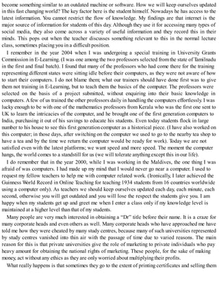 become something similar to an outdated machine or software. How we will keep ourselves updated
in this fast changing world? The key factor here is the student himself. Nowadays he has access to the
latest information. You cannot restrict the flow of knowledge. My findings are that internet is the
major source of information for students of this day. Although they use it for accessing many types of
social media, they also come across a variety of useful information and they record this in their
minds. This pops out when the teacher discusses something relevant to this in the normal lecture
class, sometimes placing you in a difficult position.
I remember in the year 2004 when I was undergoing a special training in University Grants
Commission in E-Learning. (I was one among the two professors selected from the state of Tamilnadu
in the first and final batch). I found that many of the professors who had come there for the training
representing different states were sitting idle before their computers, as they were not aware of how
to start their computers. I do not blame them; what our trainers should have done first was to give
them not training in E-Learning, but to teach them the basics of the computer. The professors were
selected on the basis of a project submitted, without enquiring into their basic knowledge in
computers. Afew of us trained the other professors daily in handling the computers effortlessly. I was
lucky enough to be with one of the mathematics professors from Kerala who was the first one sent to
UK to learn the intricacies of the computer, and he brought one of the first generation computers to
India, purchasing it out of his savings to educate his students. Even today students flock in large
number to his house to see this first generation computer as a historical piece. (I have also worked on
this computer; in those days, after switching on the computer we used to go to the nearby tea shop to
have a tea and by the time we return the computer would be ready for work). Today we are not
satisfied even with the latest platforms; we want speed and more speed. The moment the computer
hangs, the world comes to a standstill for us (we will tolerate anythingexcept this in our life).
I do remember that in the year 2000, while I was working in the Maldives, the one thing I was
afraid of was computers. I had made up my mind that I would never go near a computer. I used to
request my fellow teachers to help me with computer related work. (Ironically, I later achieved the
Guinness World Record in Online Teaching for teaching 1934 students from 16 countries worldwide
using a computer only). As teachers we should keep ourselves updated each day, each minute, each
second, otherwise you will get outdated and you will lose the respect the students give you. I am
happy when my students get up and greet me when I enter a class only if my knowledge level is
maintained at a higher level than that of my students.
Many people are very much interested in obtaining a “Dr” title before their name. It is a craze for
many corporate heads and even others as well. Many corporate heads who have approached me have
told me how they were cheated by many study centres, because many of such universities represented
by study centres vanished into thin air with the passage of time due to varied reasons. The main
reason for this is that private universities give the role of marketing to private individuals who pay
heavy amount for obtaining the national rights of marketing. These people, for the sake of making
money, act without any ethics as they are only worried about multiplyingtheir profits.
What really happens is that sometimes they go to the extent of printing certificates and selling them
 