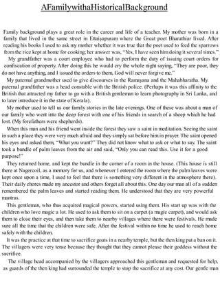 AFamilywithaHistoricalBackground
Family background plays a great role in the career and life of a teacher. My mother was born in a
family that lived in the same street in Ettaiyapuram where the Great poet Bharathiar lived. After
reading his books I used to ask my mother whether it was true that the poet used to feed the sparrows
from the rice kept at home for cooking; her answer was, “Yes, I have seen him doing it several times.”
My grandfather was a court employee who had to perform the duty of issuing court orders for
confiscation of property. After doing this he would cry the whole night saying, “They are poor, they
do not have anything, and I issued the orders to them, God will never forgive me.”
My paternal grandmother used to give discourses in the Ramayana and the Mahabharatha. My
paternal grandfather was a head constable with the British police. (Perhaps it was this affinity to the
British that attracted my father to go with a British gentleman to learn photography in Sri Lanka, and
to later introduce it in the state of Kerala).
My mother used to tell us our family stories in the late evenings. One of these was about a man of
our family who went into the deep forest with one of his friends in search of a sheep which he had
lost. (My forefathers were shepherds).
When this man and his friend went inside the forest they saw a saint in meditation. Seeing the saint
in such a place they were very much afraid and they simply sat before him in prayer. The saint opened
his eyes and asked them, “What you want?” They did not know what to ask or what to say. The saint
took a bundle of palm leaves from the air and said, “Only you can read this. Use it for a good
purpose!”
They returned home, and kept the bundle in the corner of a room in the house. (This house is still
there at Nagercoil, as a memory for us, and whenever I entered the room where the palm leaves were
kept once upon a time, I used to feel that there is something very different in the atmosphere there).
Their daily chores made my ancestor and others forget all about this. One day our man all of a sudden
remembered the palm leaves and started reading them. He understood that they are very powerful
mantras.
This gentleman, who thus acquired magical powers, started using them. His start up was with the
children who love magic a lot. He used to ask them to sit on a carpet (a magic carpet), and would ask
them to close their eyes, and then take them to nearby villages where there were festivals. He made
sure all the time that the children were safe. After the festival within no time he used to reach home
safely with the children.
It was the practice at that time to sacrifice goats in a nearby temple, but the then king put a ban on it.
The villagers were very tense because they thought that they cannot please their goddess without the
sacrifice.
The village head accompanied by the villagers approached this gentleman and requested for help,
as guards of the then king had surrounded the temple to stop the sacrifice at any cost. Our gentle man
 